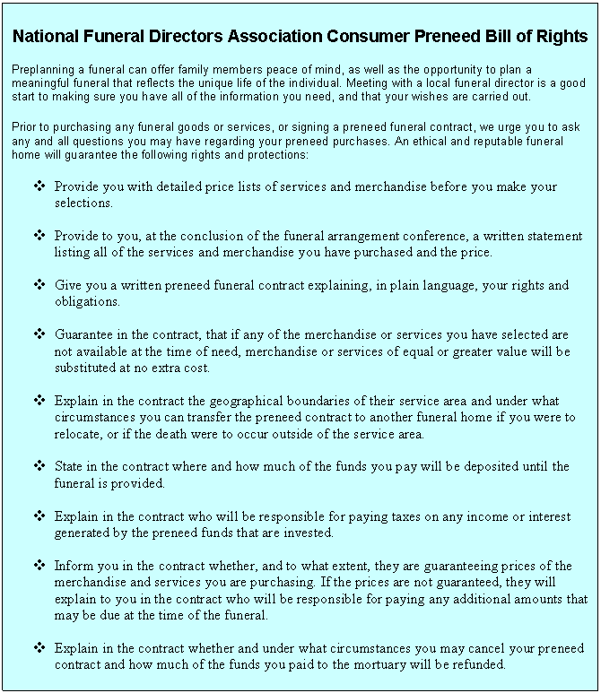 Text Box: National Funeral Directors Association Consumer Preneed Bill of Rights

Preplanning a funeral can offer family members peace of mind, as well as the opportunity to plan a meaningful funeral that reflects the unique life of the individual. Meeting with a local funeral director is a good start to making sure you have all of the information you need, and that your wishes are carried out.

Prior to purchasing any funeral goods or services, or signing a preneed funeral contract, we urge you to ask any and all questions you may have regarding your preneed purchases. An ethical and reputable funeral home will guarantee the following rights and protections:

v	Provide you with detailed price lists of services and merchandise before you make your selections.

v	Provide to you, at the conclusion of the funeral arrangement conference, a written statement listing all of the services and merchandise you have purchased and the price.

v	Give you a written preneed funeral contract explaining, in plain language, your rights and obligations.

v	Guarantee in the contract, that if any of the merchandise or services you have selected are not available at the time of need, merchandise or services of equal or greater value will be substituted at no extra cost.

v	Explain in the contract the geographical boundaries of their service area and under what circumstances you can transfer the preneed contract to another funeral home if you were to relocate, or if the death were to occur outside of the service area.

v	State in the contract where and how much of the funds you pay will be deposited until the funeral is provided. 

v	Explain in the contract who will be responsible for paying taxes on any income or interest generated by the preneed funds that are invested.

v	Inform you in the contract whether, and to what extent, they are guaranteeing prices of the merchandise and services you are purchasing. If the prices are not guaranteed, they will explain to you in the contract who will be responsible for paying any additional amounts that may be due at the time of the funeral.

v	Explain in the contract whether and under what circumstances you may cancel your preneed contract and how much of the funds you paid to the mortuary will be refunded.

